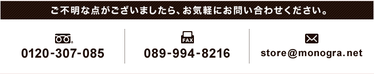 お気軽にお問い合わせください。フリーダイヤル/0120-307-085 FAX/089-994-8213 E-mail/store@monogra.net